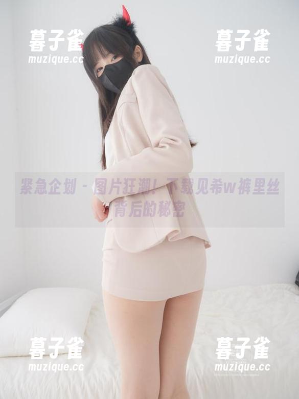 紧急企划-见希w 紧急企划 - 图片狂潮!下载见希w裤里丝背后的秘密